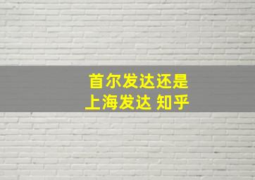 首尔发达还是上海发达 知乎